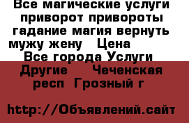 Все магические услуги приворот привороты гадание магия вернуть мужу жену › Цена ­ 1 000 - Все города Услуги » Другие   . Чеченская респ.,Грозный г.